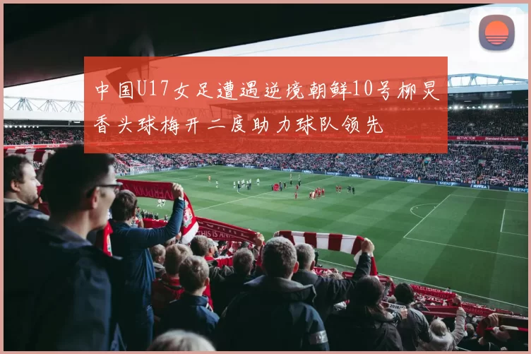 中国U17女足遭遇逆境朝鲜10号柳炅香头球梅开二度助力球队领先