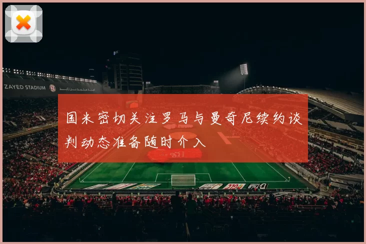 国米密切关注罗马与曼奇尼续约谈判动态准备随时介入