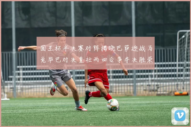 国王杯半决赛对阵揭晓巴萨迎战马竞毕巴对决皇社两回合争夺决胜荣耀