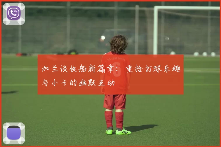 加兰谈快船新篇章：重拾打球乐趣与小卡的幽默互动
