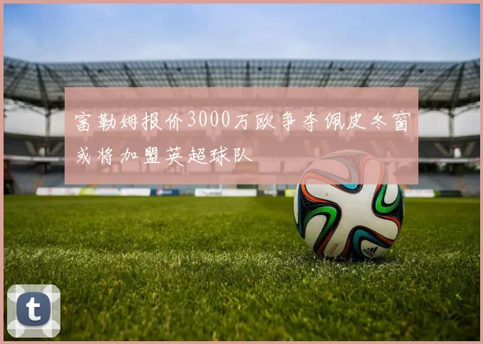 富勒姆报价3000万欧争夺佩皮冬窗或将加盟英超球队