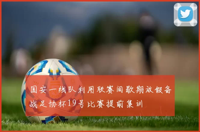 国安一线队利用联赛间歇期放假备战足协杯19号比赛提前集训