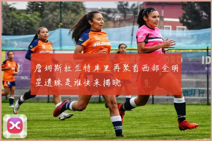詹姆斯杜兰特库里再聚首西部全明星遗珠是谁快来揭晓