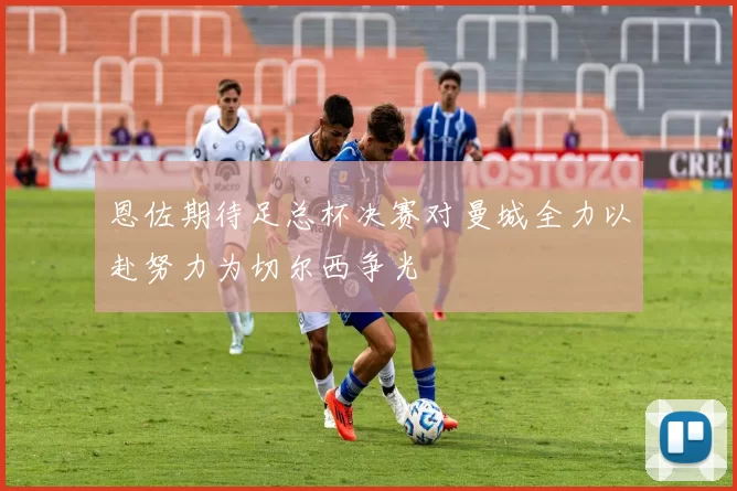 恩佐期待足总杯决赛对曼城全力以赴努力为切尔西争光