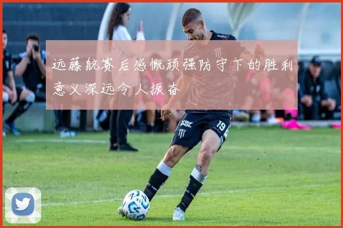 远藤航赛后感慨顽强防守下的胜利意义深远令人振奋