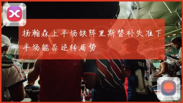 杨瀚森上半场缺阵里斯替补失准下半场能否逆转局势