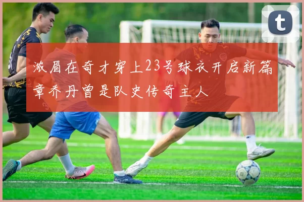 浓眉在奇才穿上23号球衣开启新篇章乔丹曾是队史传奇主人